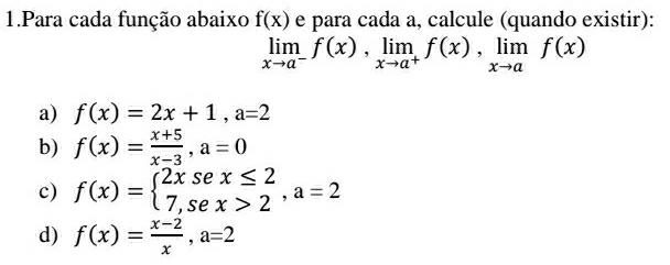 Para cada função abaixo f(x) e para cada a, calcule (quando existir):
limlimits _xto a^-f(x), limlimits _xto a^+f(x), limlimits _xto af(x)
a) f(x)=2x+1, a=2
b) f(x)= (x+5)/x-3 , a=0
c) f(x)=beginarrayl 2xsex≤ 2 7,sex>2endarray. , a=2
d) f(x)= (x-2)/x , a=2