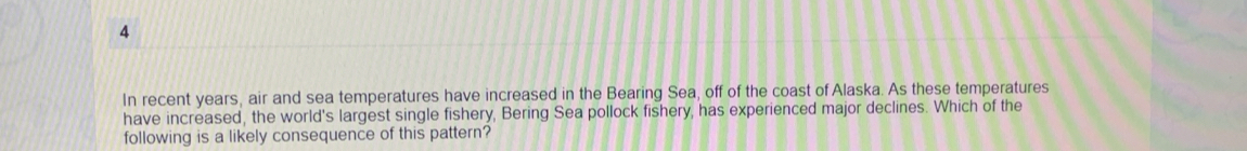 In recent years, air and sea temperatures have increased in the Bearing Sea, off of the coast of Alaska. As these temperatures 
have increased, the world's largest single fishery, Bering Sea pollock fishery, has experienced major declines. Which of the 
following is a likely consequence of this pattern?