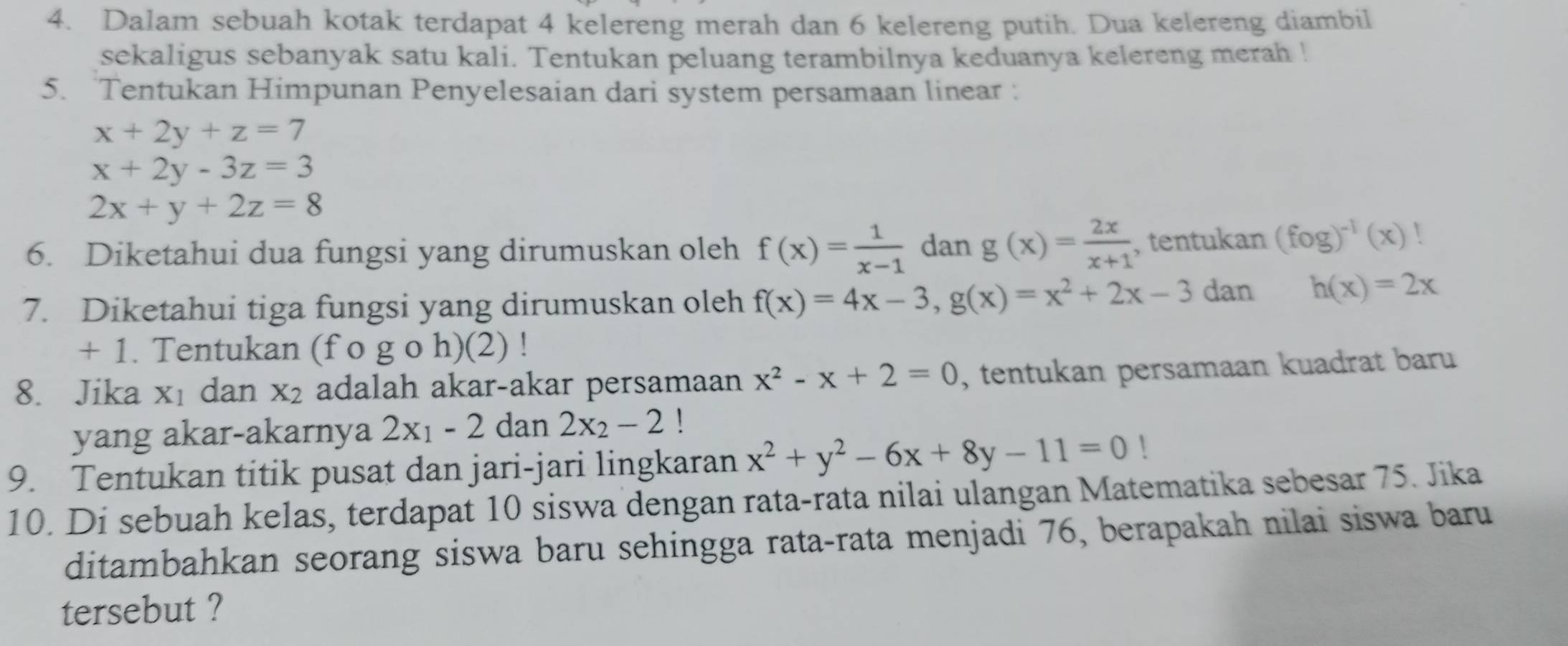 Dalam sebuah kotak terdapat 4 kelereng merah dan 6 kelereng putih. Dua kelereng diambil 
sekaligus sebanyak satu kali. Tentukan peluang terambilnya keduanya kelereng merah ! 
5. Tentukan Himpunan Penyelesaian dari system persamaan linear :
x+2y+z=7
x+2y-3z=3
2x+y+2z=8
6. Diketahui dua fungsi yang dirumuskan oleh f(x)= 1/x-1  dan g(x)= 2x/x+1  , tentukan (fog)^-1(x)
7. Diketahui tiga fungsi yang dirumuskan oleh f(x)=4x-3, g(x)=x^2+2x-3 dan h(x)=2x
+ 1. Tentukan (f o g o h)(2) !
8. Jika X_1 dan x_2 adalah akar-akar persamaan x^2-x+2=0 , tentukan persamaan kuadrat baru 
yang akar-akarnya 2x_1-2dan 2x_2-2
9. Tentukan titik pusat dan jari-jari lingkaran x^2+y^2-6x+8y-11=0!
10. Di sebuah kelas, terdapat 10 siswa dengan rata-rata nilai ulangan Matematika sebesar 75. Jika 
ditambahkan seorang siswa baru sehingga rata-rata menjadi 76, berapakah nilai siswa baru 
tersebut ?