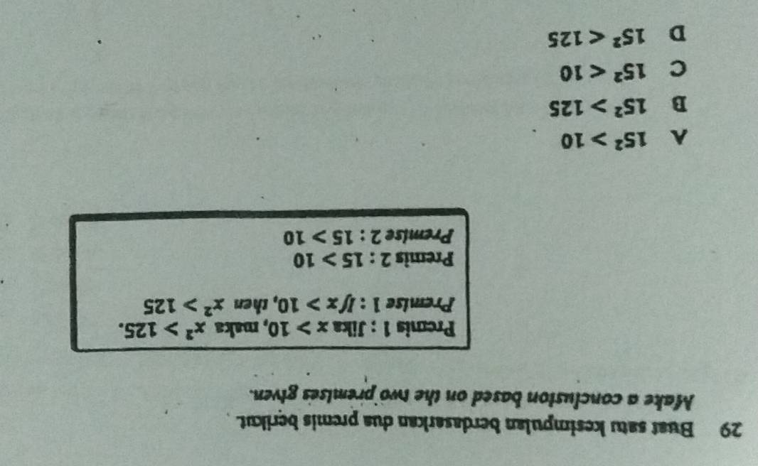 Buat satu kesimpulan berdasarkan dua premis berikut. 
Make a concluston based on the two premises given.
Premis 1 : Jika x>10 , maka x^2>125. 
Premise 1:Ifx>10 , then x^2>125
Premis 2 : :15>10
Premise 2:15>10
15^2>10
B 15^2>125
C 15^2<10</tex>
D 15^2<125</tex>