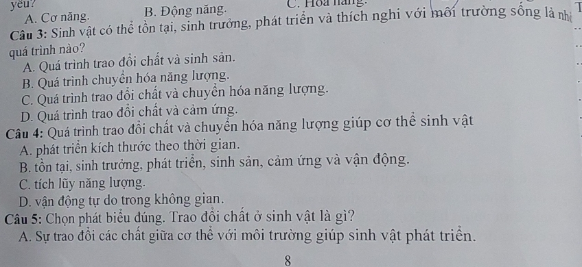 yeu? C. Hoa năng:
A. Cơ năng. B. Động năng.
Câu 3: Sinh vật có thể tồn tại, sinh trưởng, phát triển và thích nghi với môi trường sống là nhà 
quá trình nào?
A. Quá trình trao đổi chất và sinh sản.
B. Quá trình chuyền hóa năng lượng.
C. Quá trình trao đổi chất và chuyển hóa năng lượng.
D. Quá trình trao đổi chất và cảm ứng.
Câu 4: Quá trình trao đổi chất và chuyển hóa năng lượng giúp cơ thể sinh vật
A. phát triển kích thước theo thời gian.
B. tồn tại, sinh trưởng, phát triển, sinh sản, cảm ứng và vận động.
C. tích lũy năng lượng.
D. vận động tự do trong không gian.
Câu 5: Chọn phát biểu đúng. Trao đổi chất ở sinh vật là gì?
A. Sự trao đổi các chất giữa cơ thể với môi trường giúp sinh vật phát triển.
8