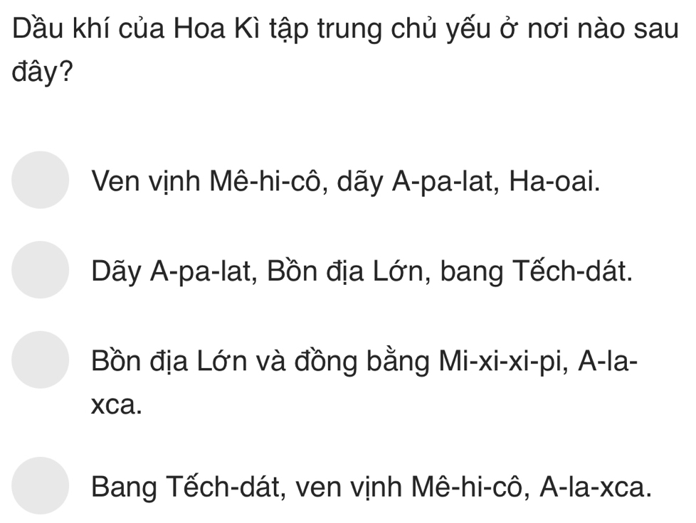 Dầu khí của Hoa Kì tập trung chủ yếu ở nơi nào sau
đây?
Ven vịnh Mê-hi-cô, dãy A-pa-lat, Ha-oai.
Dãy A-pa-lat, Bồn địa Lớn, bang Tếch-dát.
Bồn địa Lớn và đồng bằng Mi-xi-xi-pi, A-la-
xca.
Bang Tếch-dát, ven vịnh Mê-hi-cô, A-la-xca.