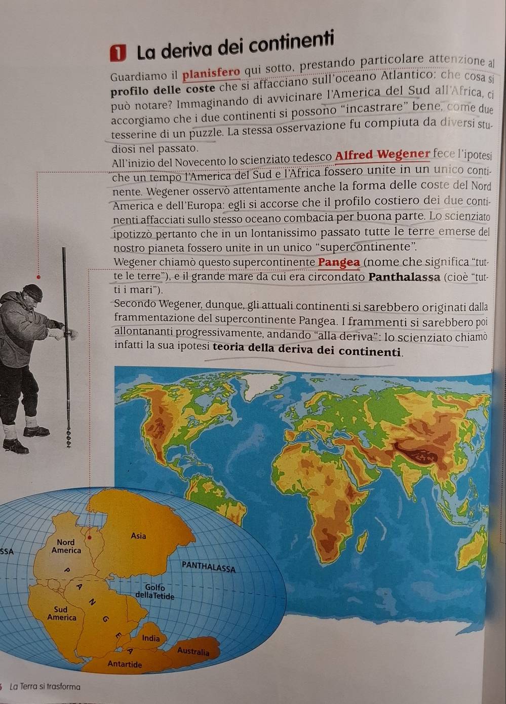 La deriva dei continenti 
Guardiamo il planisfero qui sotto, prestando particolare attenzione a 
profilo delle coste che si affacciano sull oceano Atlantico: che cosa si 
può notare? Immaginando di avvicinare l'America del Sud all'Afríca, ci 
accorgiamo che i due continenti si possono “incastrare” bene, come due 
tesserine di un puzzle. La stessa osservazione fu compiuta da diversi stu 
diosi nel passato. 
All’inizio del Novecento lo scienziato tedesco Alfred Wegener fece l’ipotesi 
che un tempo l'America del Sud e l'África fossero unite in un unico conti- 
nente. Wegener osservò attentamente anche la forma delle coste del Nord 
America e dell’Europa: egli si accorse che il profilo costiero dei due conti- 
nenti affacciati sullo stesso oceano combacia per buona parte. Lo scienziato 
ipotizzò pertanto che in un lontanissimo passato tutte le terre emerse del 
nostro pianeta fossero unite in un unico “supercontinente”. 
Wegener chiamò questo supercontinente Pangea (nome che significa “tut- 
te le terre”), e il grande mare da cui era circondato Panthalassa (cioè “tut- 
ti i mari”). 
Secondo Wegener, dunque, gli attuali continenti si sarebbero originati dalla 
frammentazione del supercontinente Pangea. I frammenti si sarebbero poi 
allontananti progressivamente, andando “alla deriva”: lo scienziato chiamò 
infatti la sua ipotesi teoria della deriva dei continenti. 
SSA 
La Terra si trasforma