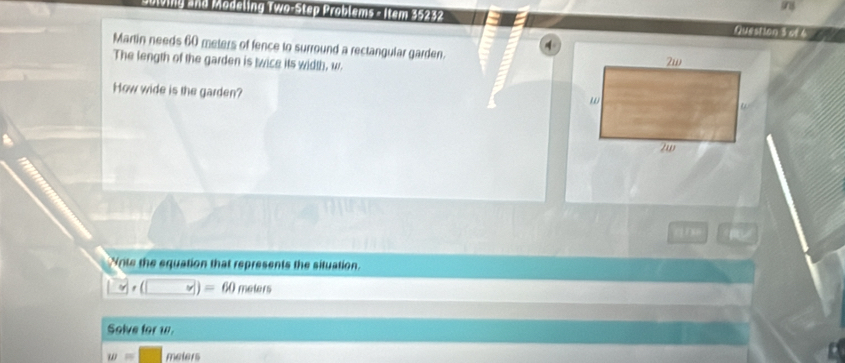 Diving and Modeling Two-Step Problems - Item 35232 Auestion 3 of 4 
Martin needs 60 meters of fence to surround a rectangular garden. 
The length of the garden is twice its width, w. 
How wide is the garden? 
q nn 
Note the equation that represents the situation. 
y| (□ _ ∈fty )=60 melers 
Solve for w.
w= meters