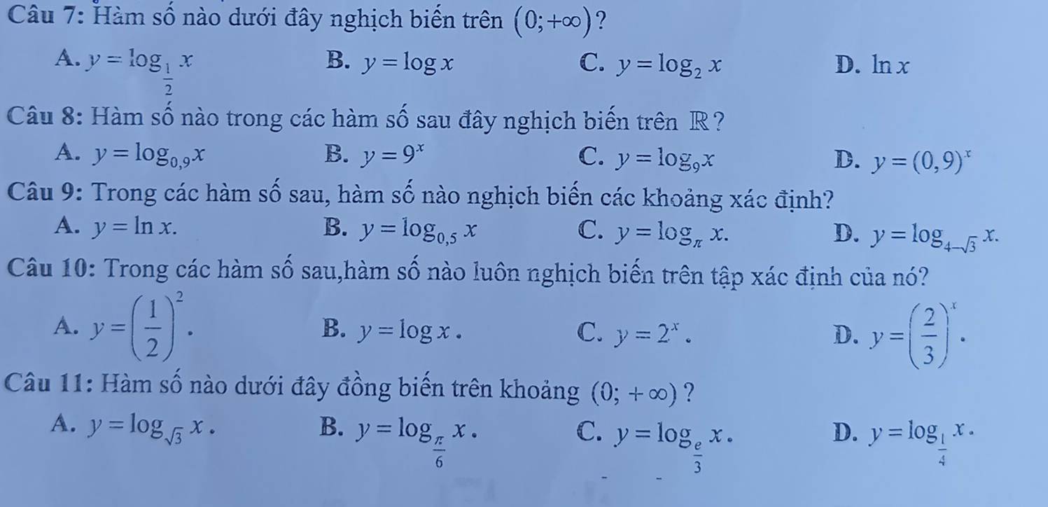 Hàm số nào dưới đây nghịch biển trên (0;+∈fty ) ?
A. y=log _ 1/2 x
B. y=log x C. y=log _2x D. ln x
Câu 8: Hàm số nào trong các hàm số sau đây nghịch biến trên R ?
A. y=log _0,9x B. y=9^x C. y=log _9x D. y=(0,9)^x
Câu 9: Trong các hàm số sau, hàm s / Ổ nào nghịch biến các khoảng xác định?
A. y=ln x. B. y=log _0,5x C. y=log _π x. D. y=log _4-sqrt(3)x. 
Câu 10: Trong các hàm số sau,hàm số nào luôn nghịch biến trên tập xác định của nó?
A. y=( 1/2 )^2. y=log x. C. y=2^x. D. y=( 2/3 )^x·
B.
Câu 11: Hàm số nào dưới đây đồng biến trên khoảng (0;+∈fty ) ?
A. y=log _sqrt(3)x. B. y=log _ π /6 x.
D.
C. y=log _ e/3 x. y=log _ 1/4 x.