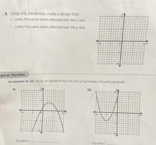 Using only parabolas, make a design that: 
Looks the same when reflected over the x-axis. 
Looks the same when reflected over the y-axis. 
piral Review 
Problems 9-10: Write an equation for the line of symmetry of each parabola. 
9.1 

Equation:_ Equation:_