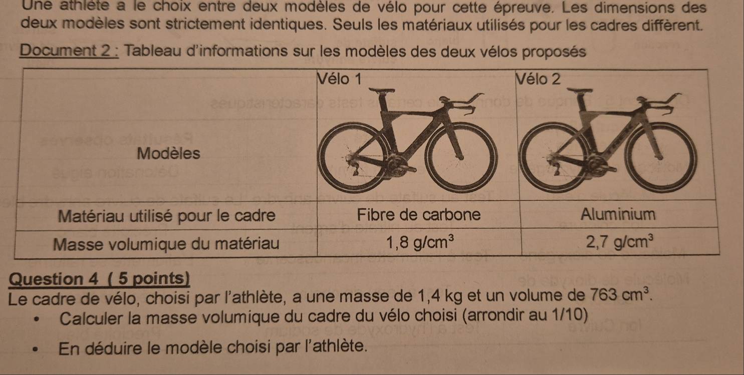 Une athlète a le choix entre deux modèles de vélo pour cette épreuve. Les dimensions des
deux modèles sont strictement identiques. Seuls les matériaux utilisés pour les cadres diffèrent.
Document 2 : Tableau d'informations sur les modèles des deux vélos proposés
Question 4 ( 5 points)
Le cadre de vélo, choisi par l'athlète, a une masse de 1,4 kg et un volume de 763cm^3.
Calculer la masse volumique du cadre du vélo choisi (arrondir au 1/10)
En déduire le modèle choisi par l'athlète.