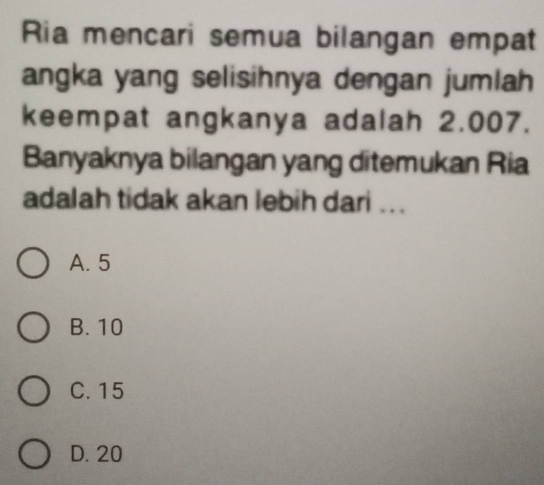 Ria mencari semua bilangan empat
angka yang selisihnya dengan jumlah
keempat angkanya adalah 2.007.
Banyaknya bilangan yang ditemukan Ria
adalah tidak akan lebih dari ...
A. 5
B. 10
C. 15
D. 20