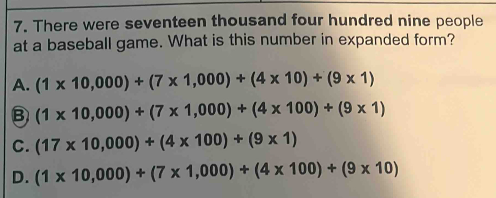 There were seventeen thousand four hundred nine people
at a baseball game. What is this number in expanded form?
A. (1* 10,000)+(7* 1,000)+(4* 10)+(9* 1)
B (1* 10,000)+(7* 1,000)+(4* 100)+(9* 1)
C. (17* 10,000)+(4* 100)+(9* 1)
D. (1* 10,000)+(7* 1,000)+(4* 100)+(9* 10)