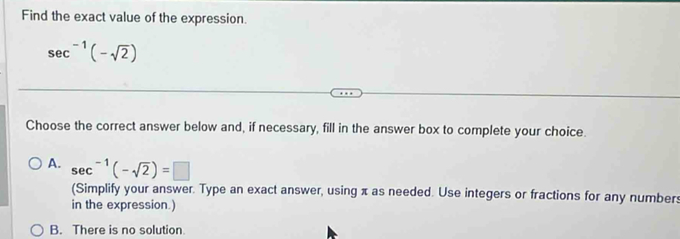 Find the exact value of the expression.
sec^(-1)(-sqrt(2))
Choose the correct answer below and, if necessary, fill in the answer box to complete your choice.
A. sec^(-1)(-sqrt(2))=□
(Simplify your answer. Type an exact answer, using π as needed. Use integers or fractions for any numbers
in the expression.)
B. There is no solution