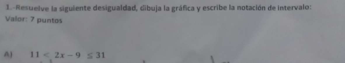 1.-Resuelve la siguiente desigualdad, dibuja la gráfica y escribe la notación de intervalo: 
Valor: 7 puntos 
A) 11<2x-9≤ 31