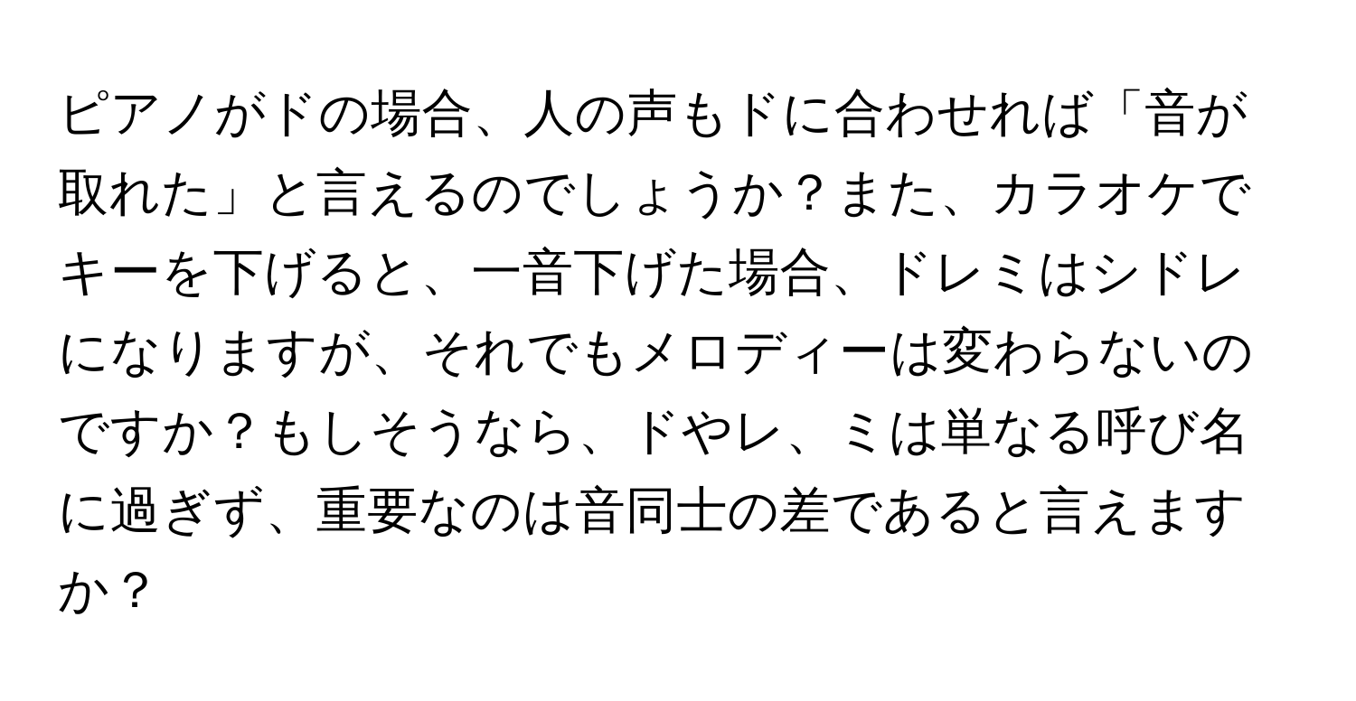 ピアノがドの場合、人の声もドに合わせれば「音が取れた」と言えるのでしょうか？また、カラオケでキーを下げると、一音下げた場合、ドレミはシドレになりますが、それでもメロディーは変わらないのですか？もしそうなら、ドやレ、ミは単なる呼び名に過ぎず、重要なのは音同士の差であると言えますか？