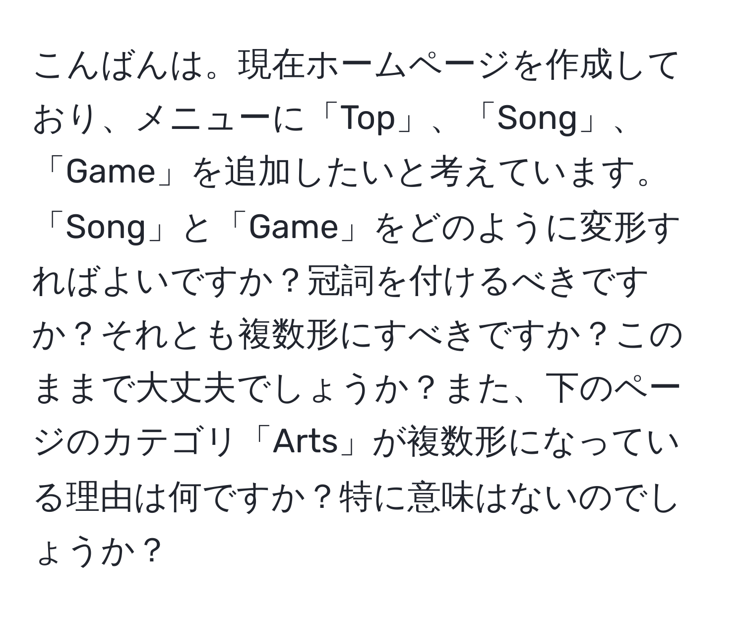 こんばんは。現在ホームページを作成しており、メニューに「Top」、「Song」、「Game」を追加したいと考えています。「Song」と「Game」をどのように変形すればよいですか？冠詞を付けるべきですか？それとも複数形にすべきですか？このままで大丈夫でしょうか？また、下のページのカテゴリ「Arts」が複数形になっている理由は何ですか？特に意味はないのでしょうか？