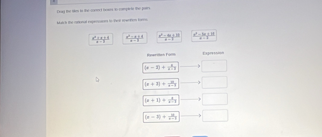 Drag the tiles to the correct boxes to complete the pairs
Match the rational expressions to their rewritten forms
 (x^2+x+4)/x-2   (x^2-x+4)/x-2   (x^2-4x+10)/x-2   (x^2-5x+16)/x-2 
Rewritten Form Expression
(x-2)+ 6/x-2  □
(x+3)+ 10/x-2  □
(x+1)+ 6/x-2  □
(x-3)+ 10/x-2  □