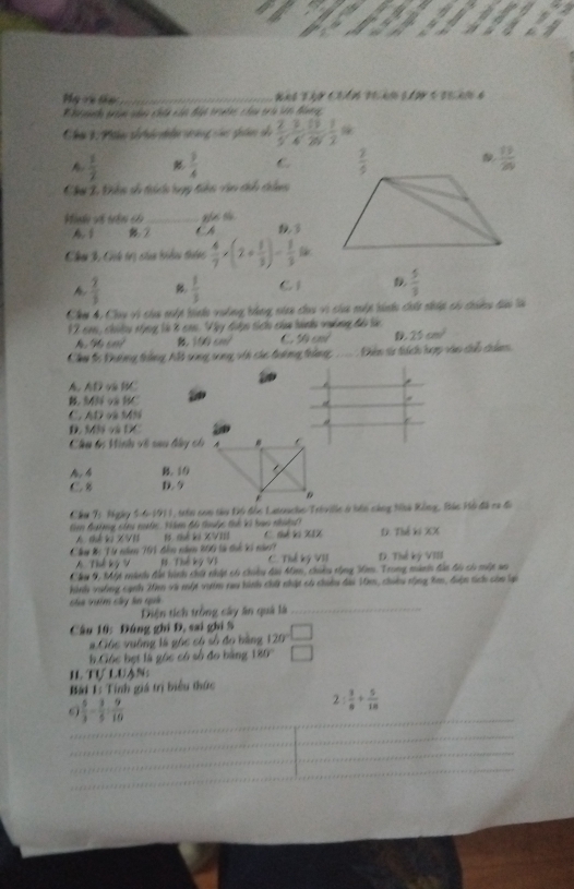 Mg và tập_
Chúa 1 Phân số há nn vưàng cá ghâm di  2/5 , 3/4 , 11/20 , 1/2 
A  1/2   3/4  C.
Chơ 2 Điên số thích bny tiên van th thin
ahus o.
Mndo vố trên có_ t h
2
Chu 3 Cih trị sủa biểu thêc  4/7 * (2+ 1/3 )= 8/3 %
h  2/3  B  1/3  C1 D  5/3 
Chợ 4, Chy vi của mất hính vuống bằng nia chu vi của một tinhu chất thấp có thinu dào là
12 con, chiêu tùng là 8 ca. Vây điện tích của hành vuởng độ l
96.6m^2 f(x)cm^2 C. 50cm^2 D 25cm^2
Chu tc Đường trằng Mi song song vin các tường trùng Dhêm ta thích hợợ vào cu cẩm
∠ t v t
B. 343 và HC 4
C. AD và MN
D. M và DC
Câu tn Hinh về sau bây ch
A. 4 B. 10
C. 8 D. 5
Cầu T: Ngày 5-6-1911, trên con tàu Độ đồc Latoacho/Trivillc ở bên càng Ntà Rồng, Bác Hồ đã ca đi
tim đưởng ci mước. Vàm đó thuộc thế kì bao nhưệư C. sé vo X1X D. Thế ki XX
A thế vị X VI 1 chế ki XVIII
Cây Bị Từ năen 101 đên năm 800 tà thế kí năc1 D. Thế kỳ VIII
A. Thể kỷ V #  Thế ký V1 C. Thể ký VII
Cây 9, Một minh đài hinh chứ thật có choêu đàu Mim, chiêu rộng m. Trong mành đàn đi có một ao
hinh vường cạnh 20m và một vưim rau hình chữ nhật có chiều đai 10m, chiêu rộng Xm, điện tích còm Sp
của vim cây ln quả
Diện tích trồng cây ăn quả là_
Câu 10: Đúng ghi Đ, sai ghi S □
# Góc vường là góc có số đo bằng 120
b.Cióc bẹt là góc có số đo bằng 180° □
II Tự lưạn:
Bài 1: Tính giá trị biểu thức
_
 5/3 - 3/5 = 9/10 
2: 3/8 + 5/18 
_
_
_