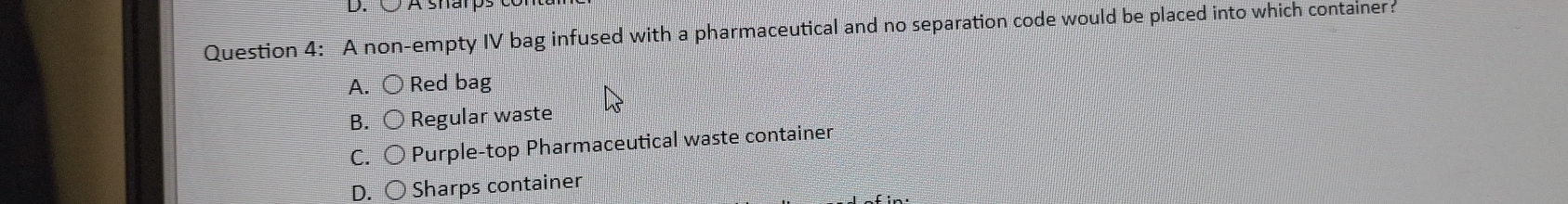 A sharp
Question 4: A non-empty IV bag infused with a pharmaceutical and no separation code would be placed into which container:
A. bigcirc Red bag
B. ○ Regular waste
C. 〇 Purple-top Pharmaceutical waste container
D. ○ Sharps container