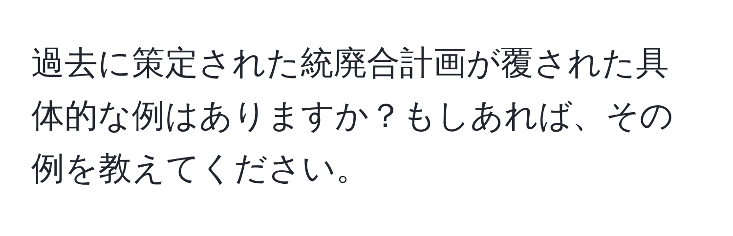 過去に策定された統廃合計画が覆された具体的な例はありますか？もしあれば、その例を教えてください。