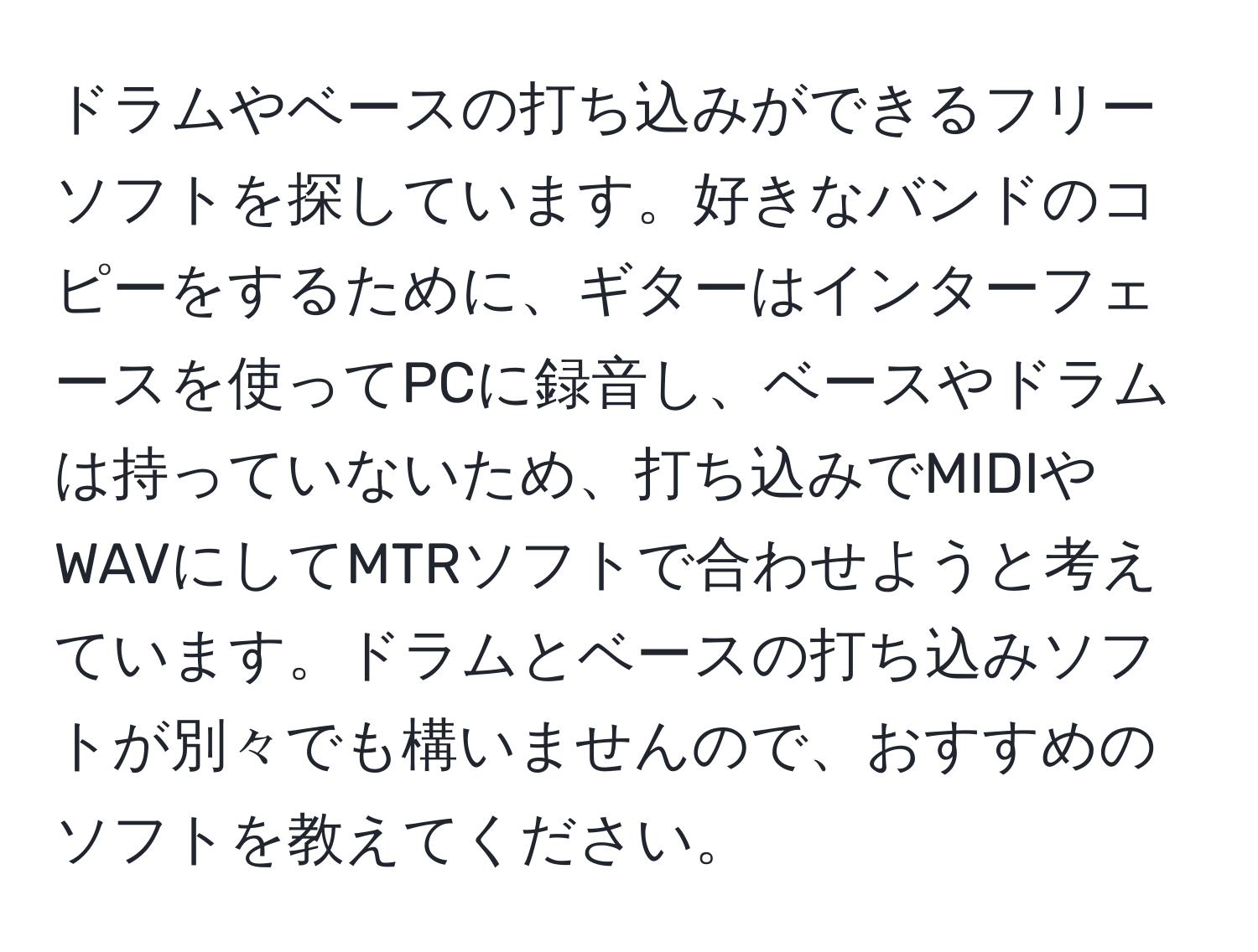 ドラムやベースの打ち込みができるフリーソフトを探しています。好きなバンドのコピーをするために、ギターはインターフェースを使ってPCに録音し、ベースやドラムは持っていないため、打ち込みでMIDIやWAVにしてMTRソフトで合わせようと考えています。ドラムとベースの打ち込みソフトが別々でも構いませんので、おすすめのソフトを教えてください。