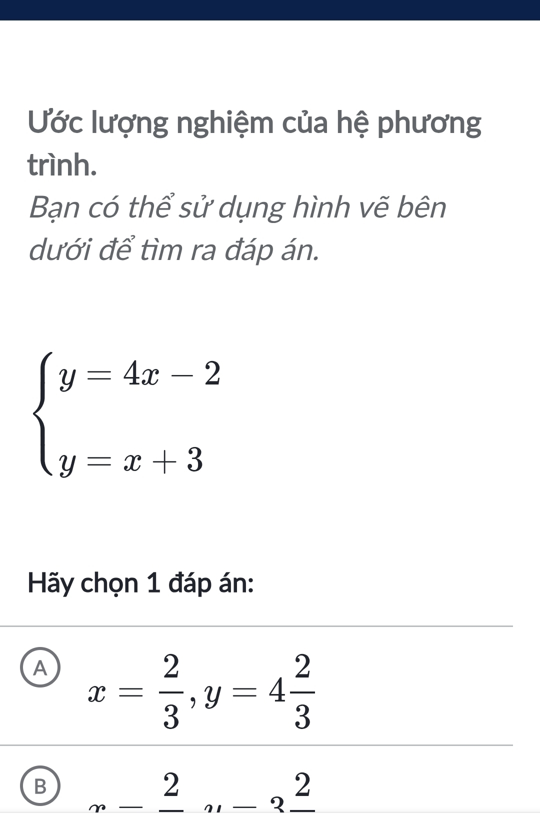 Ước lượng nghiệm của hệ phương
trình.
Bạn có thể sử dụng hình vẽ bên
dưới để tìm ra đáp án.
beginarrayl y=4x-2 y=x+3endarray.
Hãy chọn 1 đáp án:
A x= 2/3 , y=4 2/3 
B _ frac 2_ frac 2