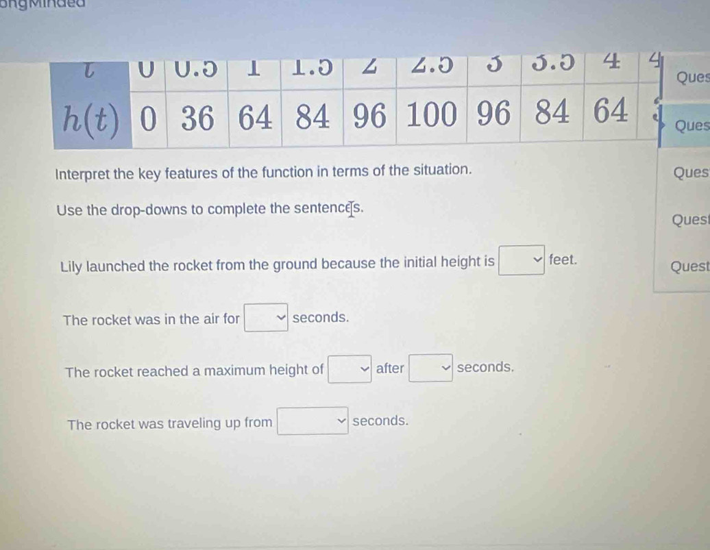 Interpret the key features of the function in terms of the situation. Ques
Use the drop-downs to complete the sentences. Ques
Lily launched the rocket from the ground because the initial height is feet. Quest
The rocket was in the air for □  overline v seconds.
The rocket reached a maximum height of □ after □  vee seconds.
The rocket was traveling up from v seconds.