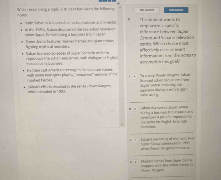 While researching a topic, a student has taken the following PREV. QUESTION NEXT QUESTION
notes:
Haim Saban is a successful media producer and investor. 5. The student wants to
emphasize a specific
In the 1980s, Saban discovered the live-action television difference between Super
show Super Sentai during a business trip in Japan.
Super Sentai features masked heroes and giant robots Sentai and Saban's television
fighting mythical monsters. series. Which choice most
Saban licensed episodes of Super Sentai in order to effectively uses relevant
reproduce the action sequences, with dialogue in English information from the notes to
instead of in Japanese. accomplish this goal?
He then cast American teenagers for separate scenes,
with some teenagers playing "unmasked" versions of the To create Power Rangers, Saban
x
masked heroes. licensed action sequences from
Saban's efforts resulted in the series Power Rangers, Super Sentai, replacing the
which debuted in 1993. Japanese dialogue with English
voice acting.
× Saban discovered Super Sentai
during a business trip in Japan and
developed a plan for repurposing
the series for English language
television.
c Saban's reworking of elements from
Super Sentai culminated in 1993,
when Power Rangers premiered.
x # Masked heroes from Super Sentai
reappeared in the action scenes in
Power Rangers.