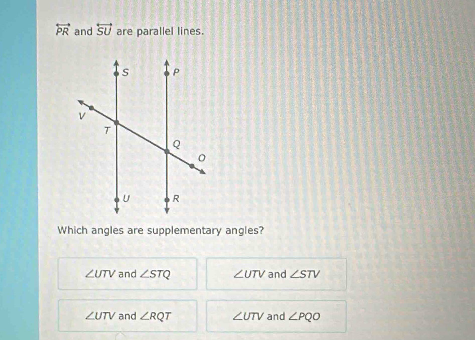 overleftrightarrow PR and overleftrightarrow SU are parallel lines.
Which angles are supplementary angles?
∠ UTV and ∠ STQ ∠ UTV and ∠ STV
∠ UTV and ∠ RQT ∠ UTV and ∠ PQO