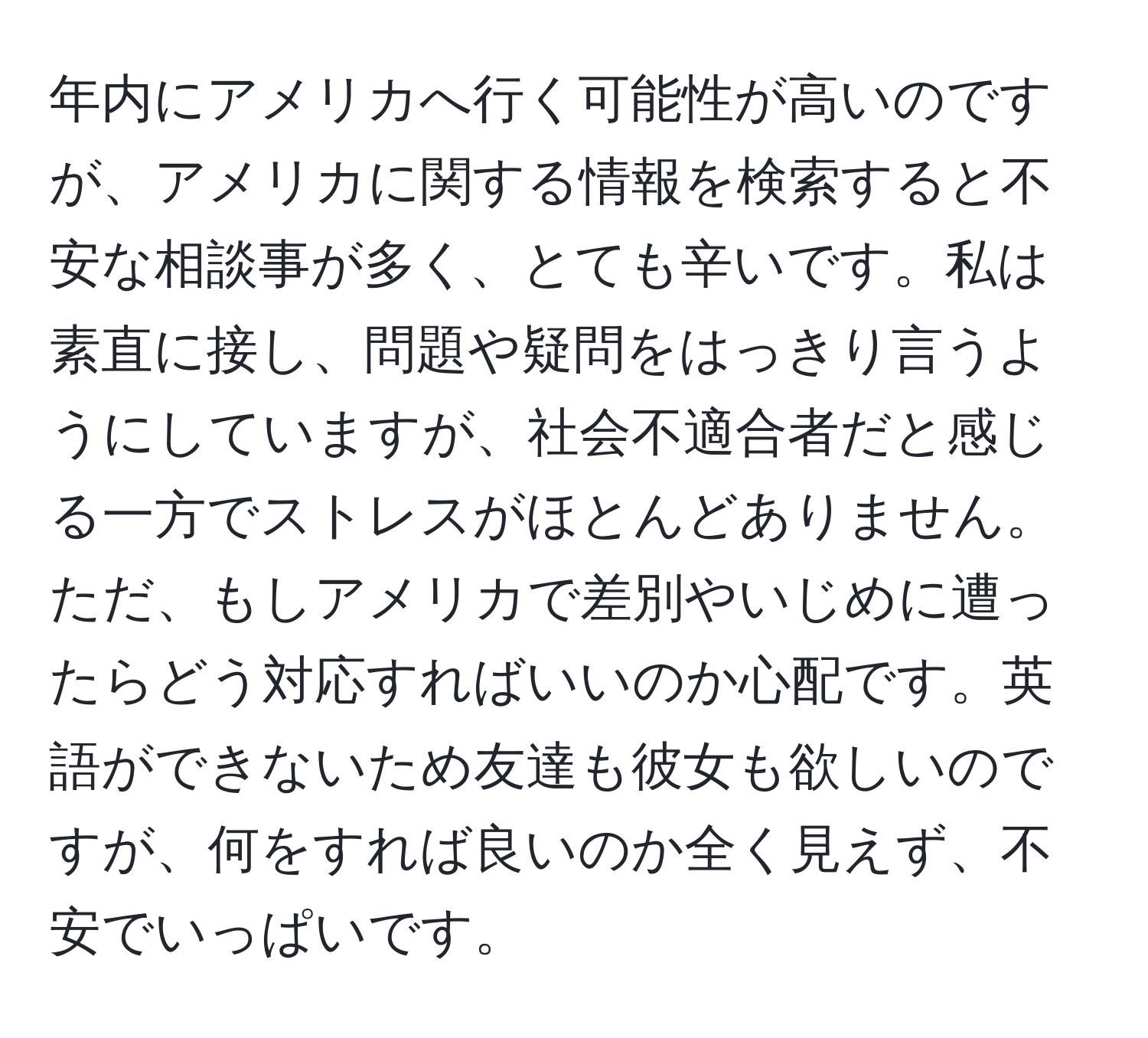 年内にアメリカへ行く可能性が高いのですが、アメリカに関する情報を検索すると不安な相談事が多く、とても辛いです。私は素直に接し、問題や疑問をはっきり言うようにしていますが、社会不適合者だと感じる一方でストレスがほとんどありません。ただ、もしアメリカで差別やいじめに遭ったらどう対応すればいいのか心配です。英語ができないため友達も彼女も欲しいのですが、何をすれば良いのか全く見えず、不安でいっぱいです。
