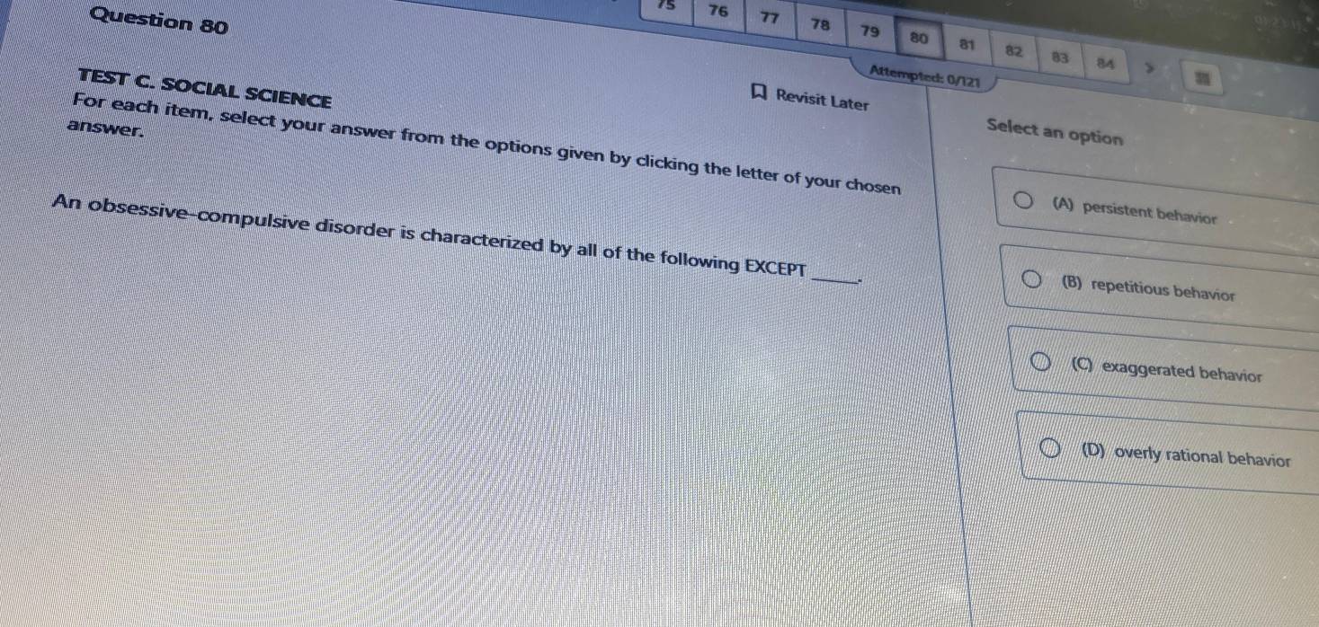 15 76 77
Question 80 78 79 80 81 82 83 84 >
Attempted: 0/121
TEST C. SOCIAL SCIENCE
Revisit Later Select an option
answer.
For each item, select your answer from the options given by clicking the letter of your chosen (A) persistent behavior
An obsessive-compulsive disorder is characterized by all of the following EXCEPT _(B) repetitious behavior
(C) exaggerated behavior
(D) overly rational behavior