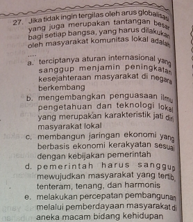 Jika tidak ingin tergilas oleh arus globaliss
yang juga merupakan tantangan bes 
bagi setiap bangsa, yang harus dilakuk
oleh masyarakat komunitas lokal adala 
…
a terciptanya aturan internasional yan
sanggup menjamin peningkata
kesejahteraan masyarakat di negar
berkembang
b. mengembangkan penguasaan ilm
pengetahuan dan teknologi loka 
yang merupakan karakteristik jati dir 
masyarakat lokal
c. membangun jaringan ekonomi yan
berbasis ekonomi kerakyatan sesu
dengan kebijakan pemerintah
d. pemerintah harus sanggu
mewujudkan masyarakat yang tertib
tenteram, tenang, dan harmonis
e.melakukan percepatan pembangunan
melalui pemberdayaan masyaraka
aneka macam bidang kehidupan