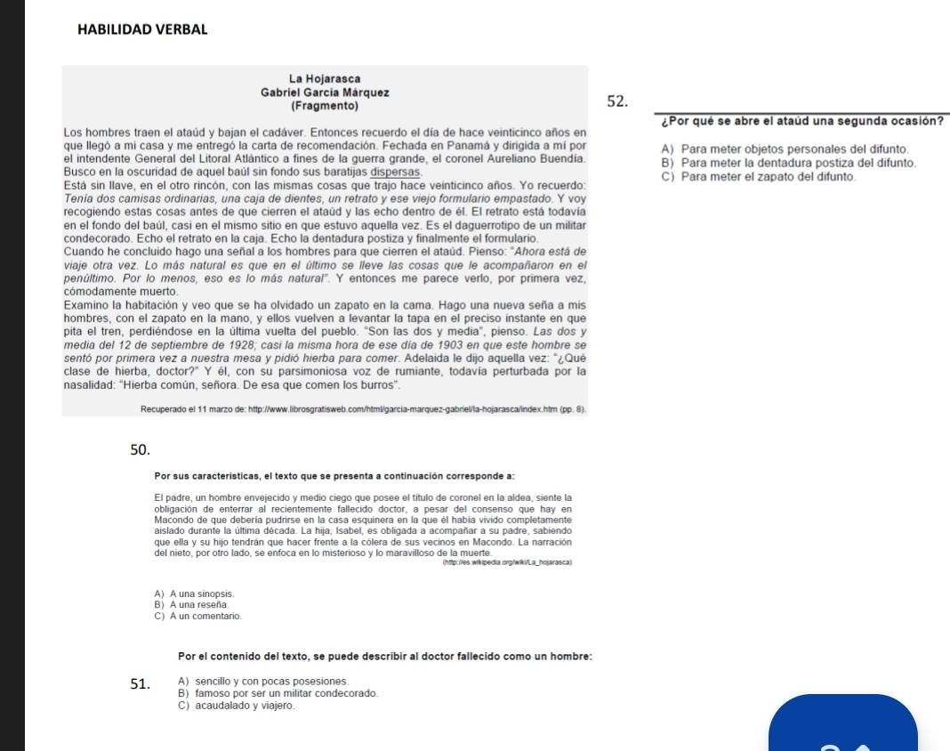 HABILIDAD VERBAL
La Hojarasca
Gabriel García Márquez 52.
(Fragmento)
¿Por qué se abre el ataúd una segunda ocasión?
Los hombres traen el ataúd y bajan el cadáver. Entonces recuerdo el día de hace veinticinco años en
que llegó a mi casa y me entregó la carta de recomendación. Fechada en Panamá y dirigida a mí por A) Para meter objetos personales del difunto.
el intendente General del Litoral Atlántico a fines de la guerra grande, el coronel Aureliano Buendía. B) Para meter la dentadura postiza del difunto.
Busco en la oscuridad de aquel baúl sin fondo sus baratijas dispersas
Está sin llave, en el otro rincón, con las mismas cosas que trajo hace veinticinco años. Yo recuerdo: C) Para meter el zapato del difunto.
Tenía dos camisas ordinarias, una caja de dientes, un retrato y ese viejo formulario empastado. Y voy
recogiendo estas cosas antes de que cierren el ataúd y las echo dentro de él. El retrato está todavía
en el fondo del baúl, casi en el mismo sitio en que estuvo aquella vez. Es el daguerrotipo de un militar
condecorado. Echo el retrato en la caja. Echo la dentadura postiza y finalmente el formulario.
Cuando he concluido hago una señal a los hombres para que cierren el ataúd. Pienso: "Ahora está de
viaje otra vez. Lo más natural es que en el último se lleve las cosas que le acompañaron en el
penúltimo. Por lo menos, eso es lo más natural". Y entonces me parece verlo, por primera vez,
cómodamente muerto.
Examino la habitación y veo que se ha olvidado un zapato en la cama. Hago una nueva seña a mis
hombres, con el zapato en la mano, y ellos vuelven a levantar la tapa en el preciso instante en que
pita el tren, perdiéndose en la última vuelta del pueblo. “Son las dos y media", pienso. Las dos y
media del 12 de septiembre de 1928; casí la misma hora de ese día de 1903 en que este hombre se
sentó por primera vez a nuestra mesa y pidió hierba para comer. Adelaida le dijo aquella vez: "¿Qué
clase de hierba, doctor?" Y él, con su parsimoniosa voz de rumiante, todavía perturbada por la
nasalidad: 'Hierba común, señora. De esa que comen los burros'.
Recuperado el 11 marzo de: http://www.librosgratisweb.com/html/garcia-marquez-gabriel/la-hojarasca/index.htm (pp. 8).
50.
Por sus características, el texto que se presenta a continuación corresponde a:
El padre, un hombre envejecido y medio ciego que posee el título de coronel en la aldea, siente la
obligación de enterrar al recientemente fallecido doctor, a pesar del consenso que hay en
Macondo de que debería pudrirse en la casa esquinera en la que él habia vivido completamente
aislado durante la última década. La hija, Isabel, es obligada a acompañar a su padre, sabiendo
que ella y su hijo tendrán que hacer frente a la cólera de sus vecinos en Macondo. La narración
del nieto, por otro lado, se enfoca en lo misterioso y lo maravilloso de la muerte.
A) A una sinopsis
B) A una reseña
C) A un comentario.
Por el contenido del texto, se puede describir al doctor fallecido como un hombre:
51. A) sencillo y con pocas posesiones.
B) famoso por ser un militar condecorado.
C) acaudalado y viajero.