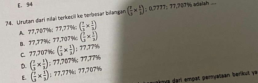 E. 94
74. Urutan dari nilai terkecil ke terbesar bilangan ( 7/3 *  1/3 ); 0,7777; 77,707% adalah ....
A. 77,707%; 77,77%; ( 7/3 *  1/3 )
B. 77,77%; 77,707%; ( 7/3 *  1/3 )
C. 77,707%; ( 7/3 *  1/3 ); 77,77%
D. ( 7/3 *  1/3 ); 77,707%; 77,77%
E. ( 7/3 *  1/3 ); 77,77%; 77,707%
İnknya darí empat pernyataan berikut ya