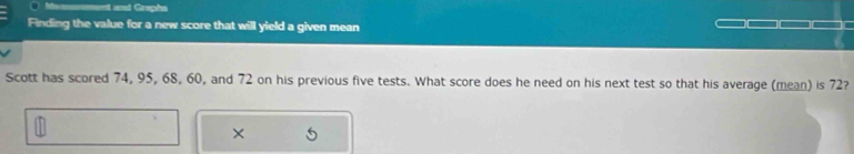 Messent and Graphs 
Finding the value for a new score that will yield a given mean 
Scott has scored 74, 95, 68, 60, and 72 on his previous five tests. What score does he need on his next test so that his average (mean) is 72? 
×