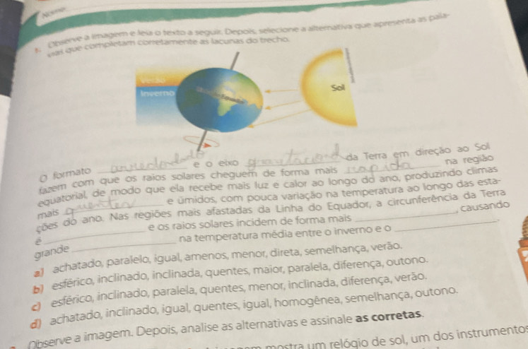 Noe
A. Observe a lmagem e leia o texto a seguir. Depois, selecione a alternativa que apresenta as pala
has que completam corretamente as lacunas do trecho.
e o eixo
evem com que os raios solares cheguem de forma mais _da T em direção ao Sol
formato
equatorial, de modo que ela recebe mais luz e calor ao longo do ano, produzindo climas na região
e úmidos, com pouca variação na temperatura ao longo das esta-
, causando
ções do ano. Nas regiões mais afastadas da Linha do Equador, a circunferência da Terra
mais
e os raios solares incidem de forma mais
.
é
_na temperatura média entre o inverno e o
grande
_
1 achatado, paralelo, igual, amenos, menor, direta, semelhança, verão.
b) esférico, inclinado, inclinada, quentes, maior, paralela, diferença, outono.
esférico, inclinado, paralela, quentes, menor, inclinada, diferença, verão.
d) achatado, inclinado, igual, quentes, igual, homogênea, semelhança, outono.
Observe a imagem. Depois, analise as alternativas e assinale as corretas.
nostra um relógio de sol, um dos instrumentos