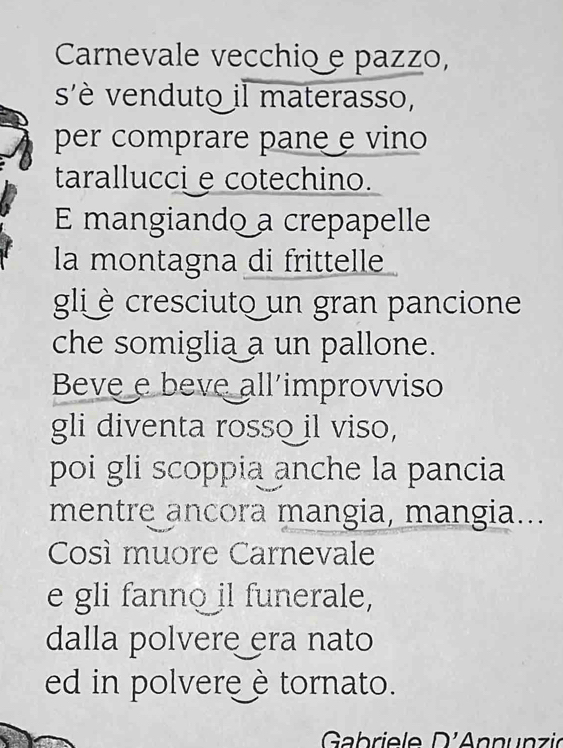 Carnevale vecchio e pazzo, 
s'è venduto il materasso, 
per comprare pane e vino 
tarallucci e cotechino. 
E mangiando a crepapelle 
la montagna di frittelle 
gli è cresciuto un gran pancione 
che somiglia a un pallone. 
Beve e beve all improvviso 
gli diventa rosso il viso, 
poi gli scoppia anche la pancia 
mentre ancora mangia, mangia... 
Così muore Carnevale 
e gli fanno il funerale, 
dalla polvere era nato 
ed in polvereè tornato. 
Gabriele D'Annunzić