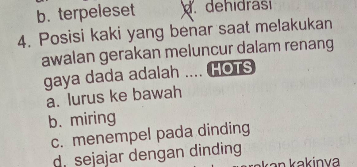 b. terpeleset. dehidrası
4. Posisi kaki yang benar saat melakukan
awalan gerakan meluncur dalam renang
gaya dada adalah .... HOTS
a. lurus ke bawah
b. miring
c. menempel pada dinding
d. sejajar dengan dinding