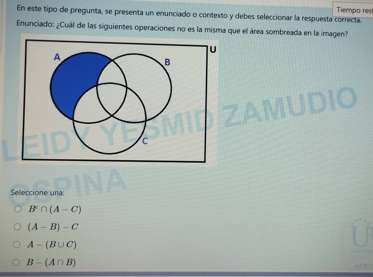 Tiempo res
En este tipo de pregunta, se presenta un enunciado o contexto y debes seleccionar la respuesta correcta.
Enunciado: ¿Cuál de las siguientes operaciones no es la misma que el área sombreada en la imagen?
D
Seleccione una:
B^c∩ (A-C)
(A-B)-C
A-(B∪ C)
B-(A∩ B) ACRE