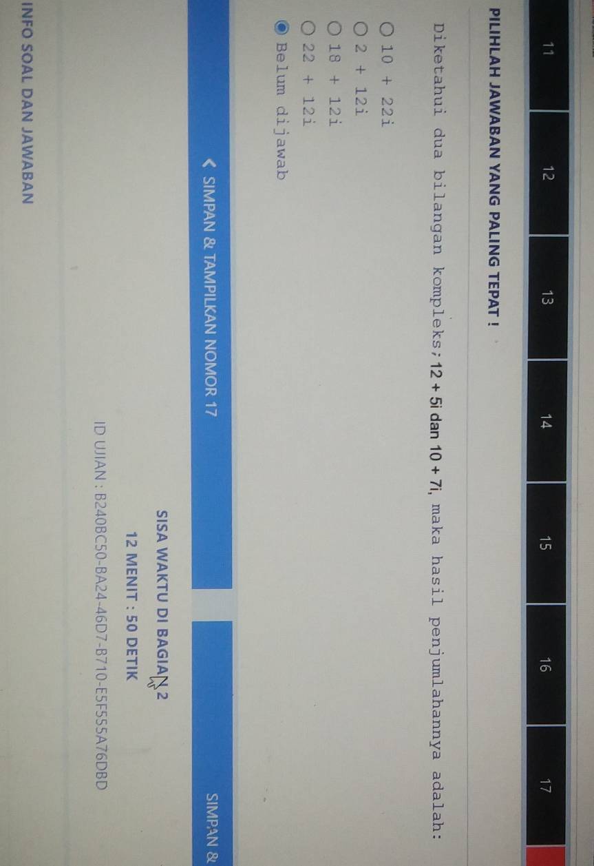 PILIHLAH JAWABAN YANG PALING TEPAT !
Diketahui dua bilangan kompleks; 12+5i dan 10+7i , maka hasil penjumlahannya adalah:
10+22i
2+12i
18+12i
22+12i
Belum dijawab
SIMPAN & TAMPILKAN NOMOR 17 SIMPAN &
SISA WAKTU DI BAGIA 2
12 MENIT : 50 DETIK
ID UJIAN : B240BC50-BA24-46D7-B710-E5F555A76DBD
INFO SOAL DAN JAWABAN