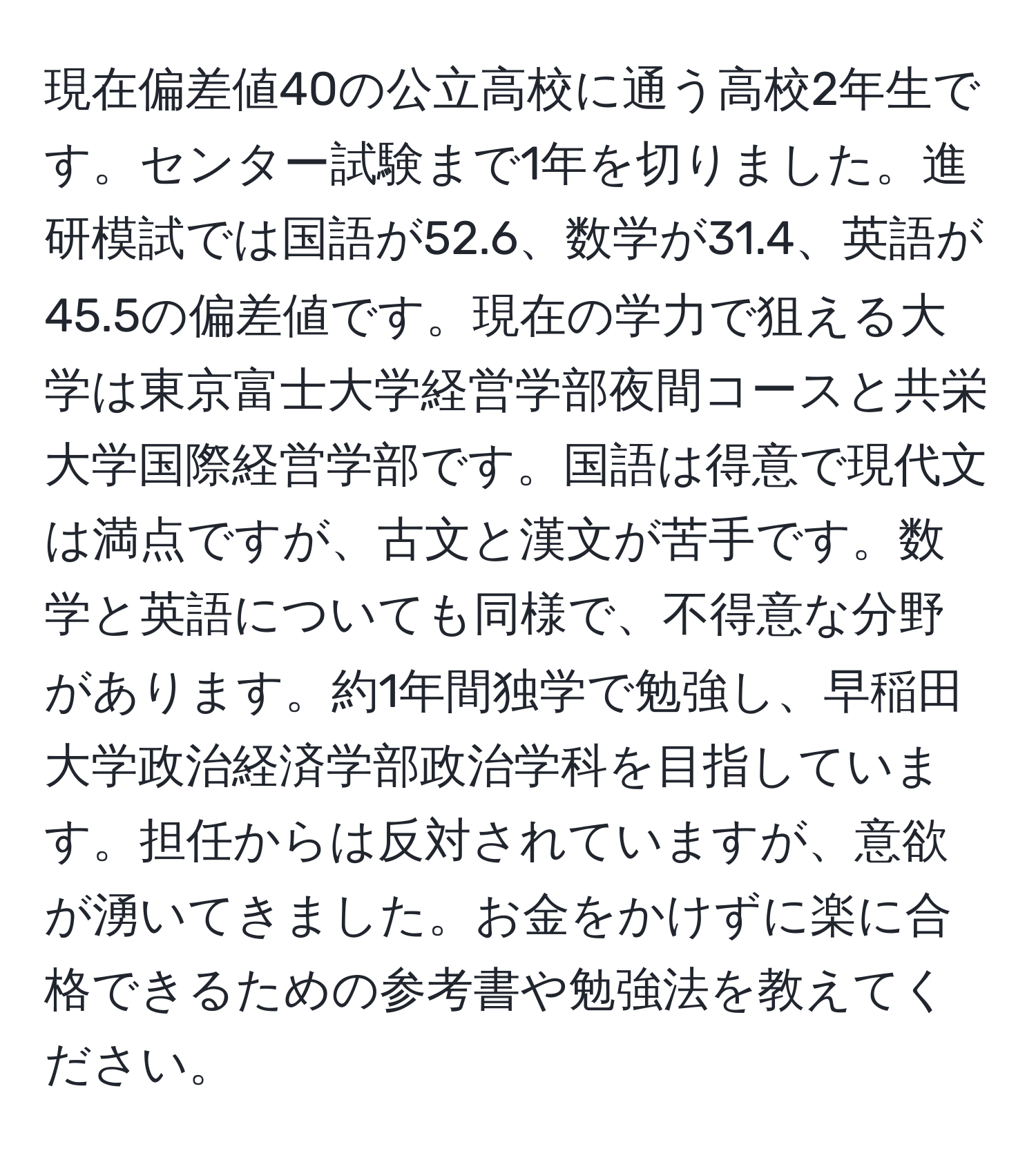 現在偏差値40の公立高校に通う高校2年生です。センター試験まで1年を切りました。進研模試では国語が52.6、数学が31.4、英語が45.5の偏差値です。現在の学力で狙える大学は東京富士大学経営学部夜間コースと共栄大学国際経営学部です。国語は得意で現代文は満点ですが、古文と漢文が苦手です。数学と英語についても同様で、不得意な分野があります。約1年間独学で勉強し、早稲田大学政治経済学部政治学科を目指しています。担任からは反対されていますが、意欲が湧いてきました。お金をかけずに楽に合格できるための参考書や勉強法を教えてください。