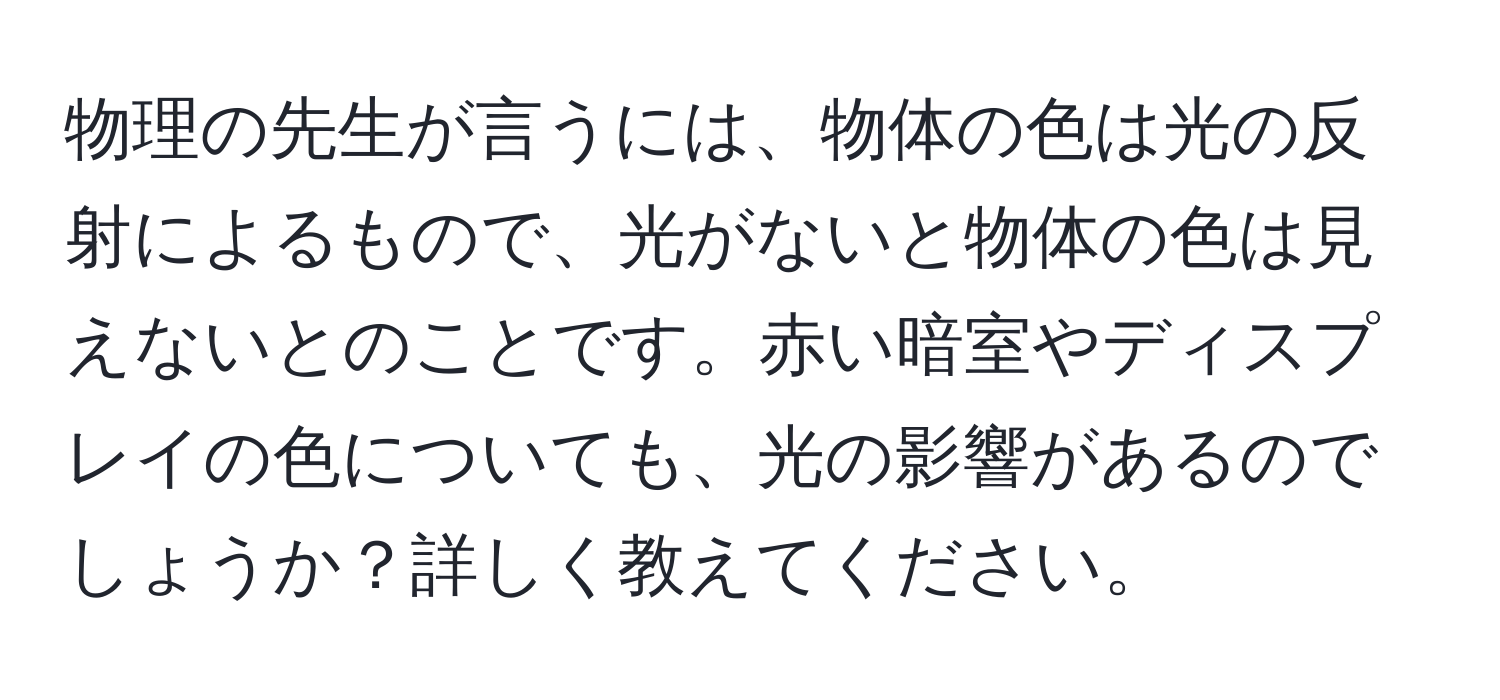 物理の先生が言うには、物体の色は光の反射によるもので、光がないと物体の色は見えないとのことです。赤い暗室やディスプレイの色についても、光の影響があるのでしょうか？詳しく教えてください。