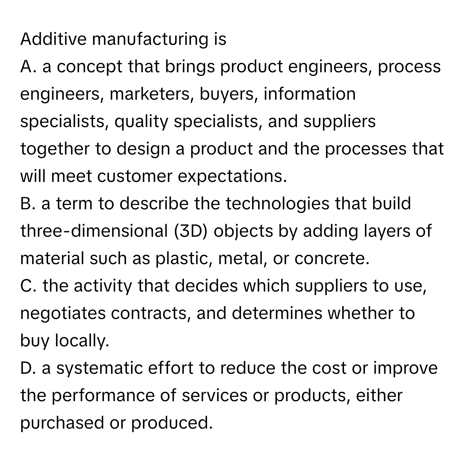 Additive manufacturing is 
A. a concept that brings product engineers, process engineers, marketers, buyers, information specialists, quality specialists, and suppliers together to design a product and the processes that will meet customer expectations.
B. a term to describe the technologies that build three-dimensional (3D) objects by adding layers of material such as plastic, metal, or concrete.
C. the activity that decides which suppliers to use, negotiates contracts, and determines whether to buy locally.
D. a systematic effort to reduce the cost or improve the performance of services or products, either purchased or produced.