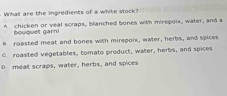 What are the ingredients of a white stock?
A chicken or veal scraps, blanched bones with mirepoix, water, and a
bouquet garni
B. roasted meat and bones with mirepoix, water, herbs, and spices
c. roasted vegetables, tomato product, water, herbs, and spices
D. meat scraps, water, herbs, and spices