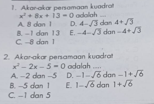 Akar-akar persamaan kuadrat
x^2+8x+13=0 adalah ...
A. 8 dan 1 D. 4-sqrt(3) dan 4+sqrt(3)
B. -1 dan 13 E. -4-sqrt(3) dan -4+sqrt(3)
C. -8 dan 1
2. Akar-akar persamaan kuadrat
x^2-2x-5=0 adalah ....
A. -2 dan -5 D. -1-sqrt(6) dan -1+sqrt(6)
B. -5 dan 1 E. 1-sqrt(6) dan 1+sqrt(6)
C. -1 dan 5