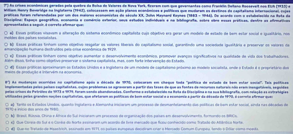 7°) As crises econômicas geradas pela quebra da Bolsa de Valores de Nova York, fizeram com que governantes como Franklín Dellano Roosevelt nos EUA (1933) e
William Henry Beveridge na Inglaterra (1942), colocassem em ação planos econômicos e políticos que mudaram os destinos do capitalismo internacional, cujas
práticas foram referendadas por um dos maiores economistas do século XX, John Maynard Keynes (1883 - 1946). De acordo com o estabelecido na Rota da
Disciplina: Espaço geográfico, economia e comércio exterior, seus estudos individuais e na bibliografia, sobre obre essas práticas, dentre as afirmativas
apresentadas a seguir, é correto afirmar que:
a) Essas práticas visavam a alteração do sistema econômico capitalista cujo objetivo era gerar um modelo de estado de bem estar social e igualitário, nos
moldes dos países socialistas
b) Essas práticas tinham como objetivo resgatar os valores liberais do capitalismo social, garantindo uma sociedade igualitária e preservar os valores da
emancipação humana destruídos pela crise econômica de 1929.
c) Essas práticas tinham como objetivo aumentar o desenvolvimento econômico, promover avanços significativos na qualidade de vida dos trabalhadores.
Além disso, tinha como objetivo preservar o sistema capitalista, mas, com forte intervenção do Estado.
d) Essas práticas aproximaram os Estados Unidos e a Inglaterra de um modelo de capitalismo próximo ao modelo socialista, onde o Estado é o proprietário dos
meios de produção e intervém na economia.
8°) As mudanças ocorridas no capitalismo após a década de 1970, colocaram em cheque toda "política de estado de bem estar social" Tais políticas
implementadas pelos países capitalistas, cujos problemas se agravaram a partir das teses de que as fontes de recursos naturais não eram inesgotáveis, seguidas
pelas crises do Petróleo de 1973 e 1979, foram sendo abandonadas. Conforme o estabelecido na Rota da Disciplina e na sua bibliografia, com relação as estratégias
utilizadas pelas grandes nações capitalistas, que afetaram as políticas de bem estar social e a economia a partir da década de 1970, é correto afirmar que:
a) Tanto os Estados Unidos, quanto Inglaterra e Alemanha iniciaram um processo de desmantelamento das políticas de bem estar social, ainda nas décadas de
1970 e início dos anos de 1980.
b) Brasil, Rússia, China e África do Sul iniciaram um processo de organização dos países em desenvolvimento, formando os BRICs.
c) Que Coreia do Sul e o Coréia do Norte assinaram um acordo de livre mercado que ficou conhecido como Tratado do Atlântico Norte.
d) Que no Tratado de Maastrich, assinado em 1971, os países europeus decidiram criar o Mercado Comum Europeu, tendo o Dólar como moeda.