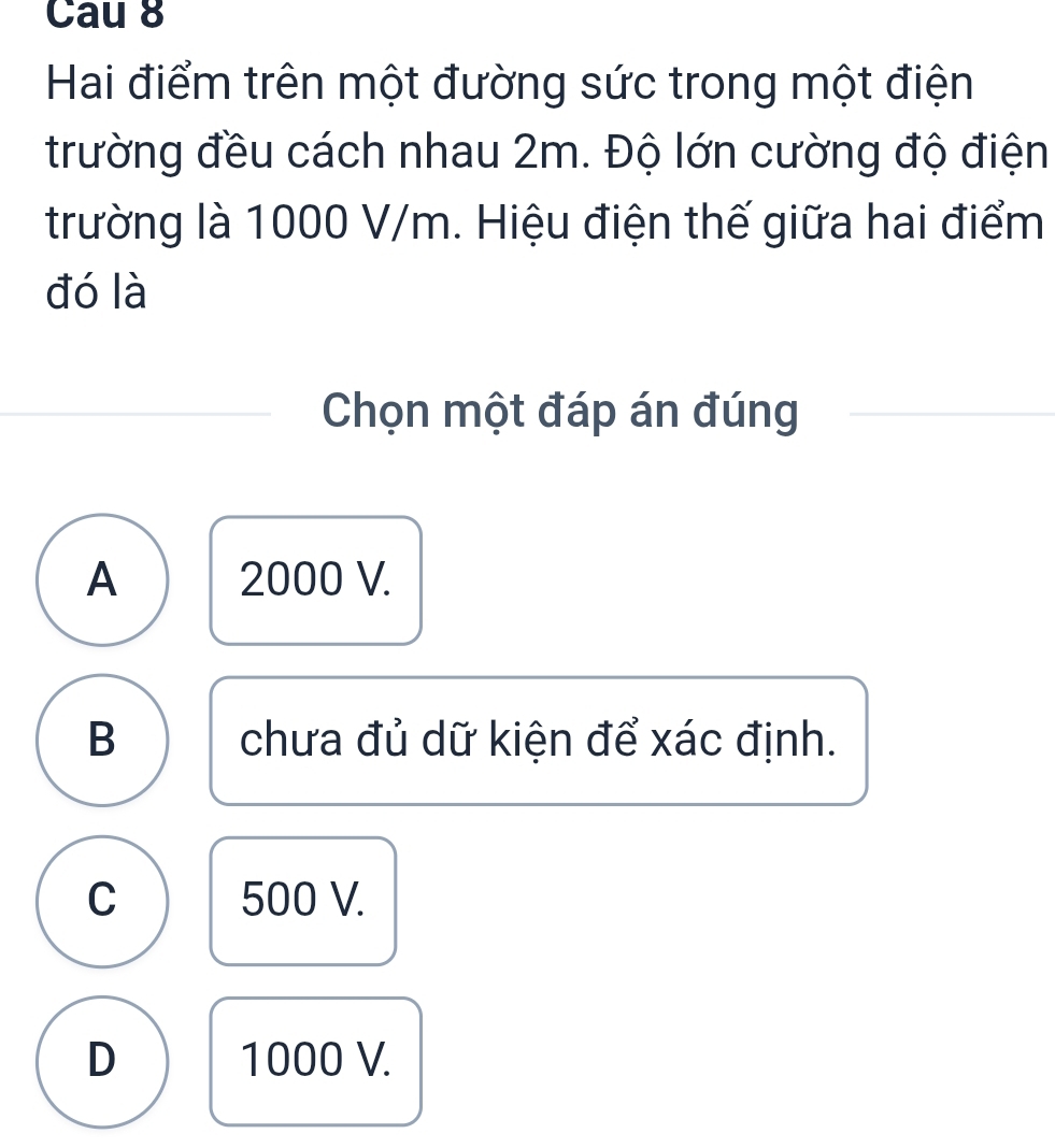 Cau 8
Hai điểm trên một đường sức trong một điện
trường đều cách nhau 2m. Độ lớn cường độ điện
trường là 1000 V/m. Hiệu điện thế giữa hai điểm
đó là
Chọn một đáp án đúng
A 2000 V.
B chưa đủ dữ kiện để xác định.
C 500 V.
D 1000 V.