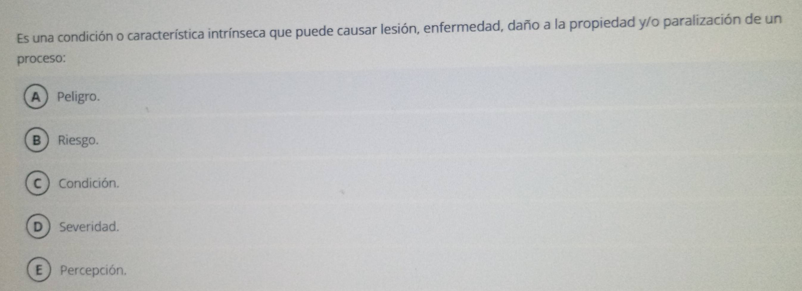 Es una condición o característica intrínseca que puede causar lesión, enfermedad, daño a la propiedad y/o paralización de un
proceso:
A Peligro.
B Riesgo.
C) Condición.
DSeveridad.
E  Percepción.