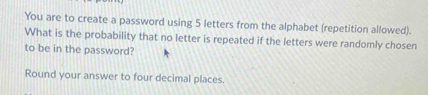 You are to create a password using 5 letters from the alphabet (repetition allowed). 
What is the probability that no letter is repeated if the letters were randomly chosen 
to be in the password? 
Round your answer to four decimal places.