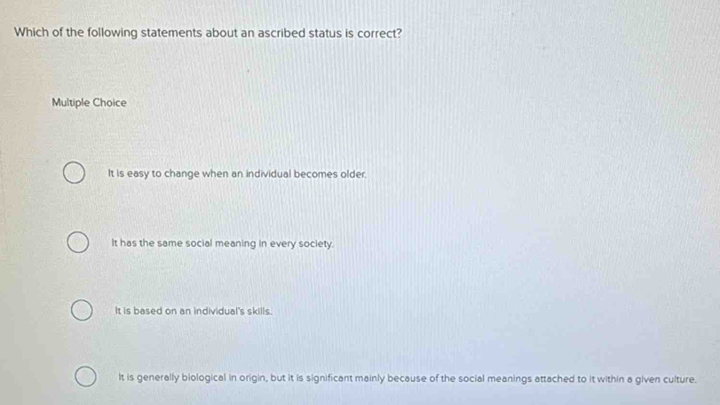 Which of the following statements about an ascribed status is correct?
Multiple Choice
It is easy to change when an individual becomes older.
It has the same social meaning in every society.
It is based on an individual's skills.
It is generally biological in origin, but it is significant mainly because of the social meanings attached to it within a given culture.