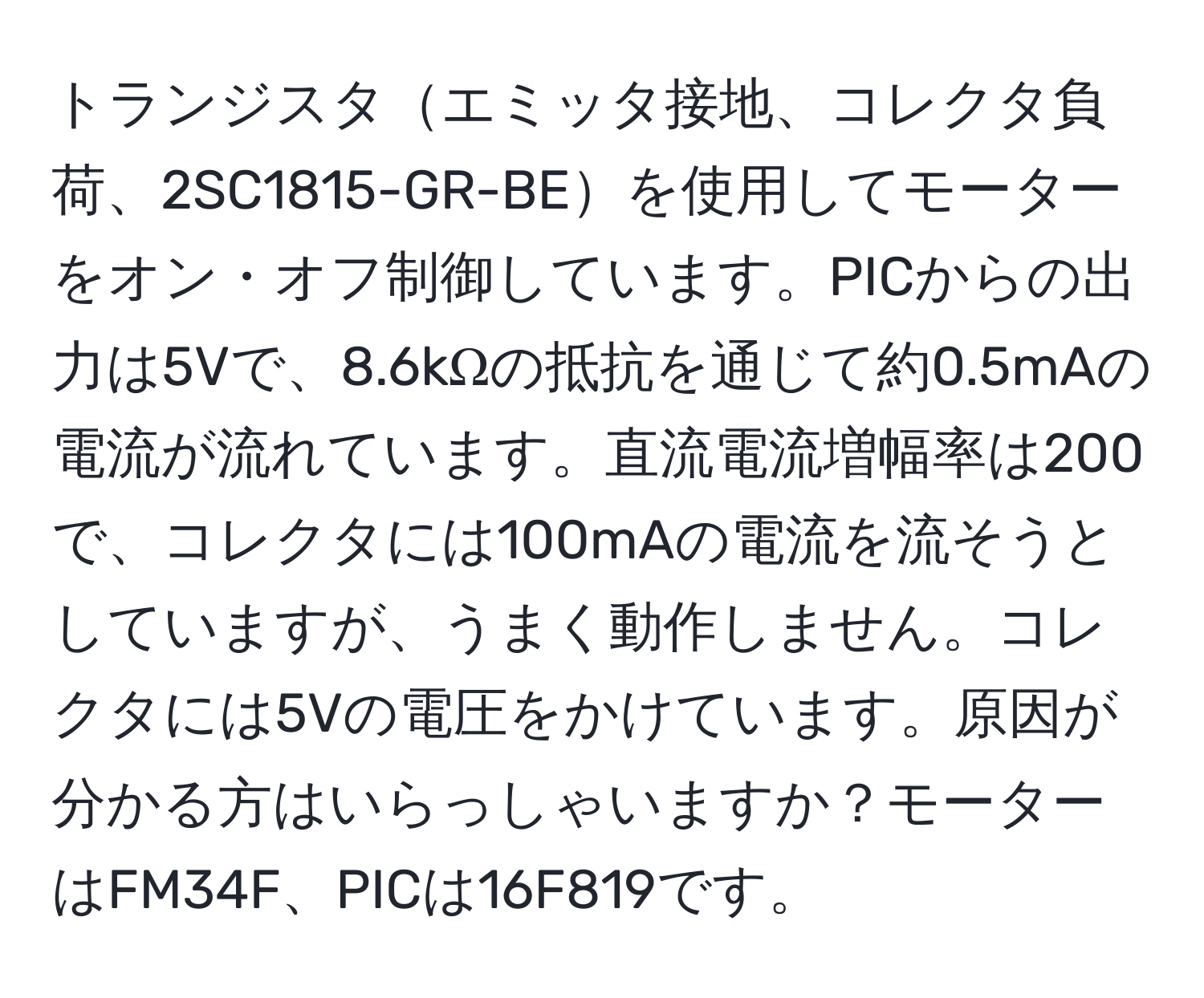 トランジスタエミッタ接地、コレクタ負荷、2SC1815-GR-BEを使用してモーターをオン・オフ制御しています。PICからの出力は5Vで、8.6kΩの抵抗を通じて約0.5mAの電流が流れています。直流電流増幅率は200で、コレクタには100mAの電流を流そうとしていますが、うまく動作しません。コレクタには5Vの電圧をかけています。原因が分かる方はいらっしゃいますか？モーターはFM34F、PICは16F819です。