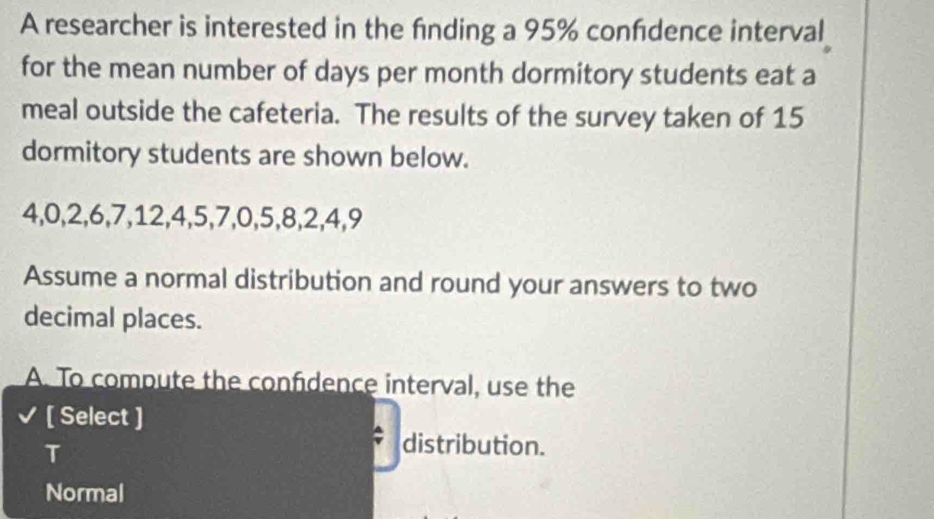 A researcher is interested in the fnding a 95% confdence interval
for the mean number of days per month dormitory students eat a
meal outside the cafeteria. The results of the survey taken of 15
dormitory students are shown below.
4, 0, 2, 6, 7, 12, 4, 5, 7, 0, 5, 8, 2, 4, 9
Assume a normal distribution and round your answers to two
decimal places.
A. To compute the confidence interval, use the
[ Select ]
T
distribution.
Normal