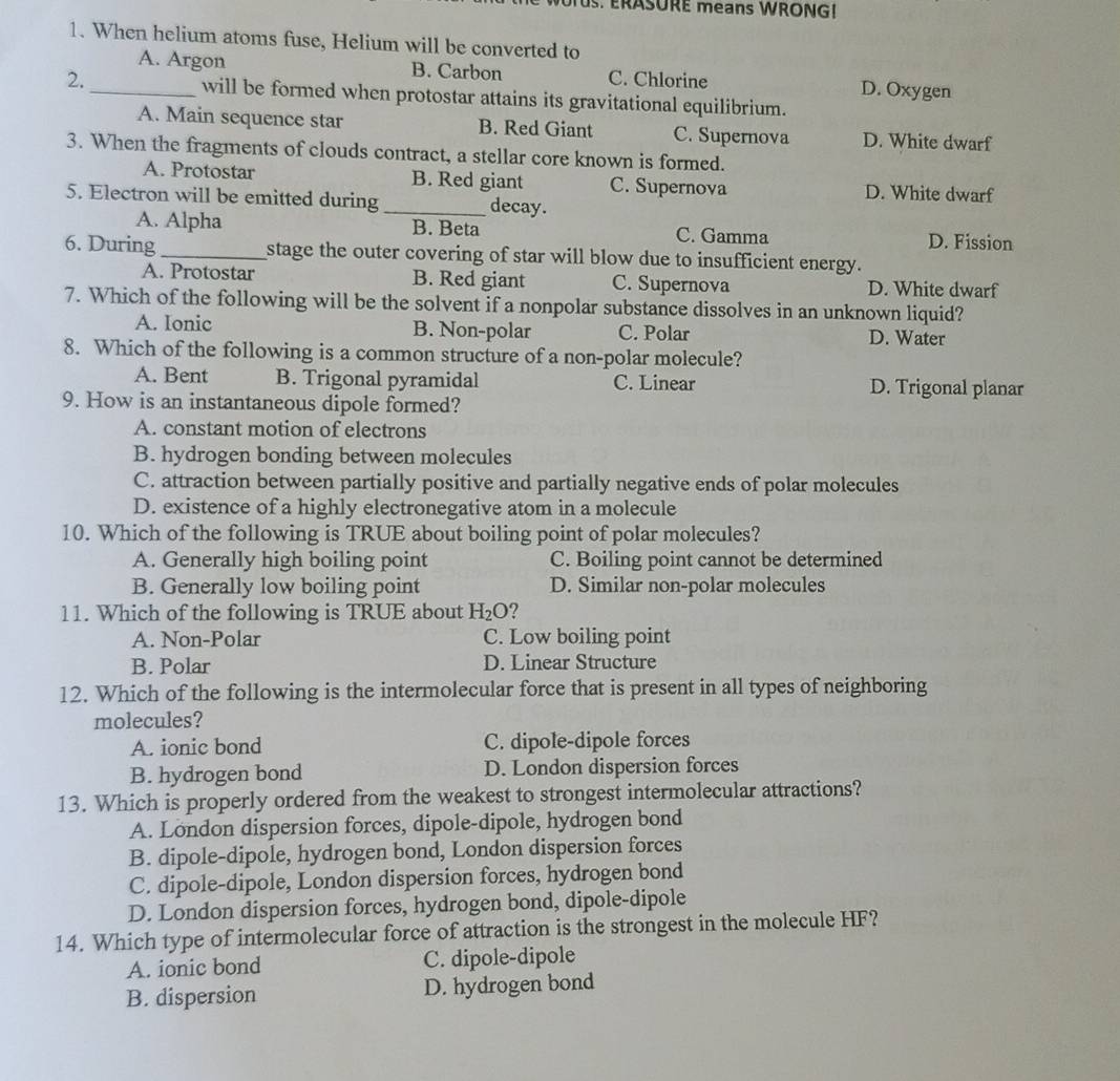 TUS. ERASURE means WRONG!
1. When helium atoms fuse, Helium will be converted to
A. Argon B. Carbon C. Chlorine D. Oxygen
2._ will be formed when protostar attains its gravitational equilibrium.
A. Main sequence star B. Red Giant C. Supernova D. White dwarf
3. When the fragments of clouds contract, a stellar core known is formed.
A. Protostar B. Red giant C. Supernova D. White dwarf
5. Electron will be emitted during _decay.
A. Alpha B. Beta C. Gamma D. Fission
6. During _stage the outer covering of star will blow due to insufficient energy.
A. Protostar B. Red giant C. Supernova D. White dwarf
7. Which of the following will be the solvent if a nonpolar substance dissolves in an unknown liquid?
A. Ionic B. Non-polar C. Polar D. Water
8. Which of the following is a common structure of a non-polar molecule?
A. Bent B. Trigonal pyramidal C. Linear D. Trigonal planar
9. How is an instantaneous dipole formed?
A. constant motion of electrons
B. hydrogen bonding between molecules
C. attraction between partially positive and partially negative ends of polar molecules
D. existence of a highly electronegative atom in a molecule
10. Which of the following is TRUE about boiling point of polar molecules?
A. Generally high boiling point C. Boiling point cannot be determined
B. Generally low boiling point D. Similar non-polar molecules
11. Which of the following is TRUE about H_2O ?
A. Non-Polar C. Low boiling point
B. Polar D. Linear Structure
12. Which of the following is the intermolecular force that is present in all types of neighboring
molecules?
A. ionic bond C. dipole-dipole forces
B. hydrogen bond D. London dispersion forces
13. Which is properly ordered from the weakest to strongest intermolecular attractions?
A. London dispersion forces, dipole-dipole, hydrogen bond
B. dipole-dipole, hydrogen bond, London dispersion forces
C. dipole-dipole, London dispersion forces, hydrogen bond
D. London dispersion forces, hydrogen bond, dipole-dipole
14. Which type of intermolecular force of attraction is the strongest in the molecule HF?
A. ionic bond C. dipole-dipole
B. dispersion D. hydrogen bond
